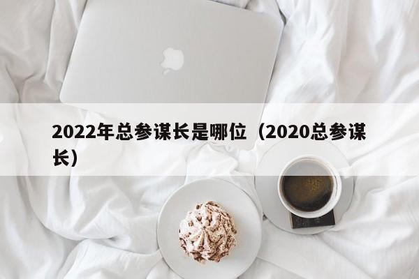 2022年总参谋长是哪位（2020总参谋长）